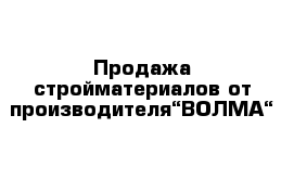 Продажа стройматериалов от производителя“ВОЛМА“